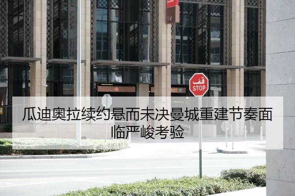 瓜迪奥拉续约悬而未决曼城重建节奏面临严峻考验