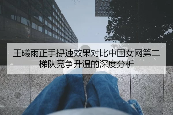 王曦雨正手提速效果对比中国女网第二梯队竞争升温的深度分析