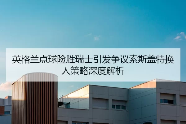 英格兰点球险胜瑞士引发争议索斯盖特换人策略深度解析