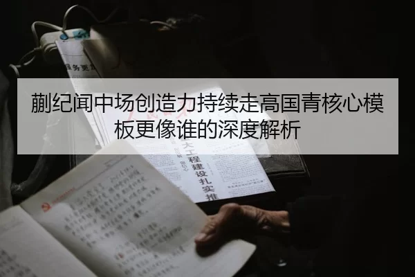蒯纪闻中场创造力持续走高国青核心模板更像谁的深度解析