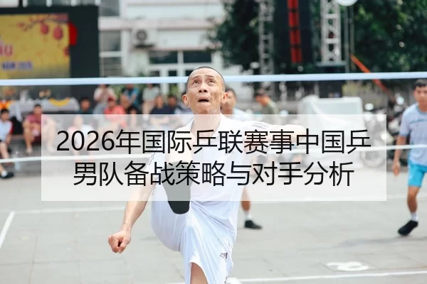 2026年国际乒联赛事中国乒男队备战策略与对手分析