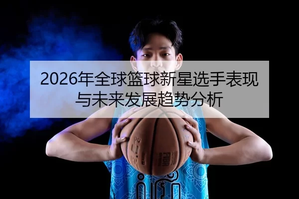2026年全球篮球新星选手表现与未来发展趋势分析