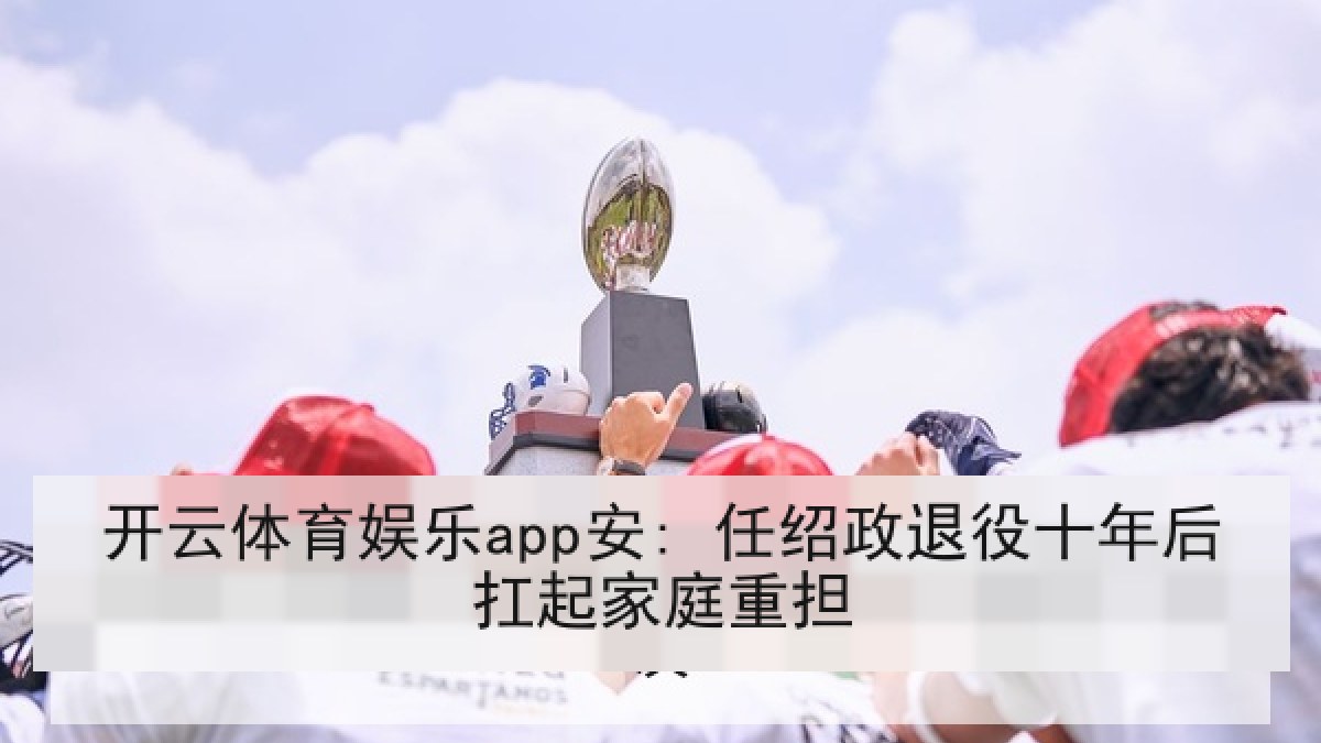 开云体育娱乐app安: 任绍政退役十年后扛起家庭重担 开云体育娱乐app安: 任绍政退役十年后扛起家庭重担