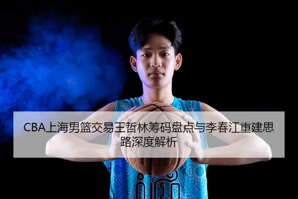 CBA上海男篮交易王哲林筹码盘点与李春江重建思路深度解析