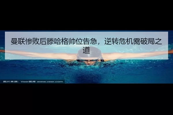 曼联惨败后滕哈格帅位告急，逆转危机需破局之道