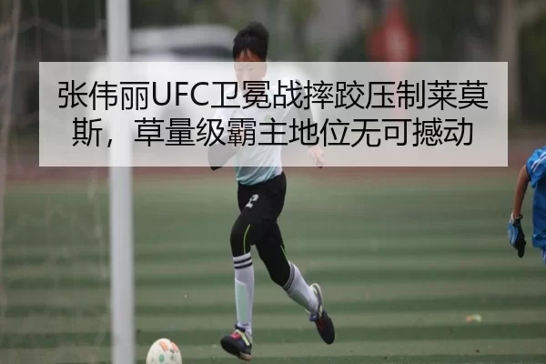 张伟丽UFC卫冕战摔跤压制莱莫斯，草量级霸主地位无可撼动
