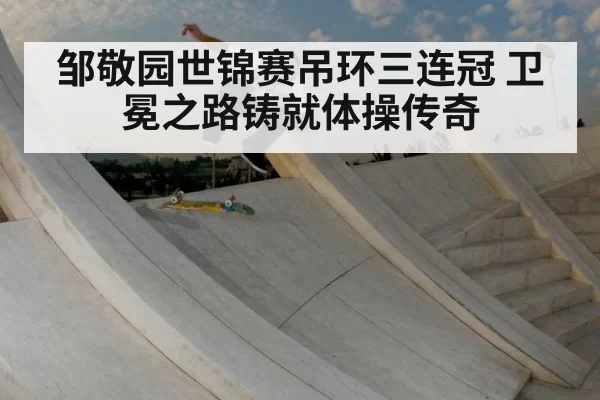 邹敬园世锦赛吊环三连冠 卫冕之路铸就体操传奇