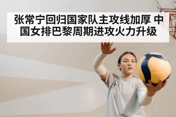 张常宁回归国家队主攻线加厚 中国女排巴黎周期进攻火力升级